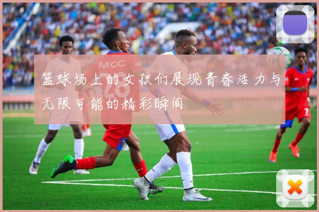 篮球场上的女孩们展现青春活力与无限可能的精彩瞬间