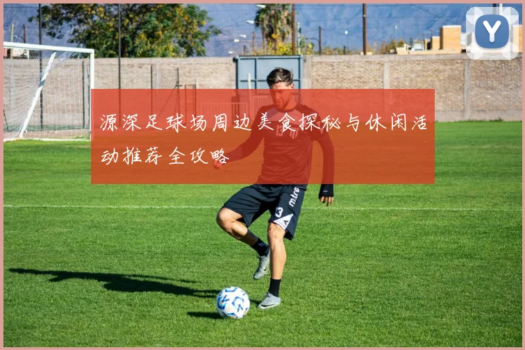 源深足球场周边美食探秘与休闲活动推荐全攻略