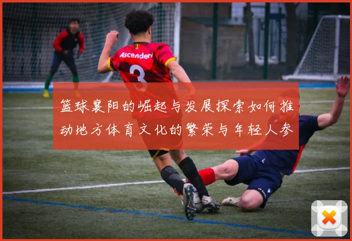 篮球襄阳的崛起与发展探索如何推动地方体育文化的繁荣与年轻人参与热情