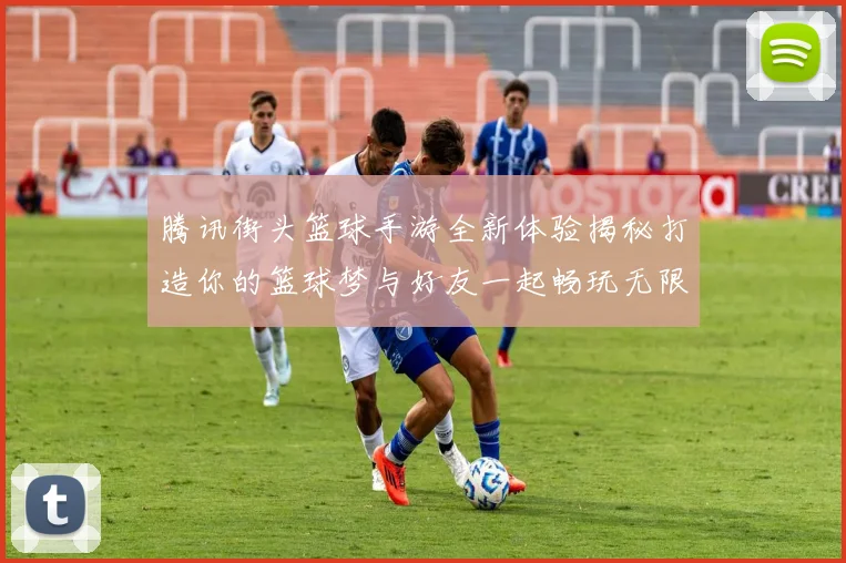 腾讯街头篮球手游全新体验揭秘打造你的篮球梦与好友一起畅玩无限乐趣