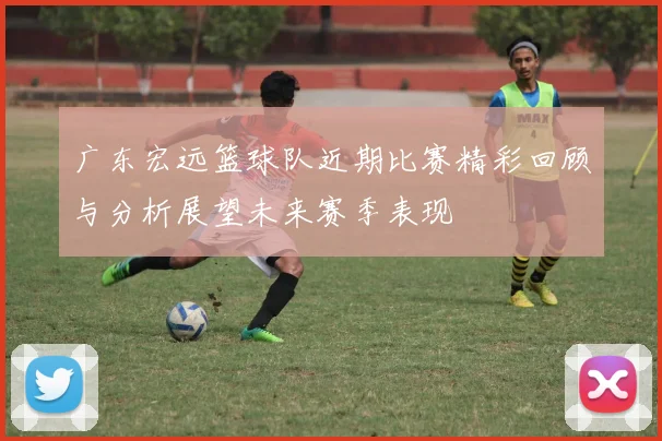 广东宏远篮球队近期比赛精彩回顾与分析展望未来赛季表现