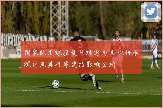 国家队足球服设计理念与文化传承探讨及其对球迷的影响分析