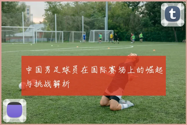 中国男足球员在国际赛场上的崛起与挑战解析