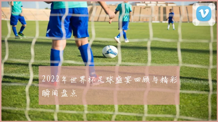2022年世界杯足球盛宴回顾与精彩瞬间盘点